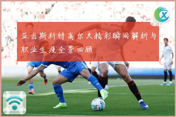 亚当斯科特高尔夫精彩瞬间解析与职业生涯全景回顾