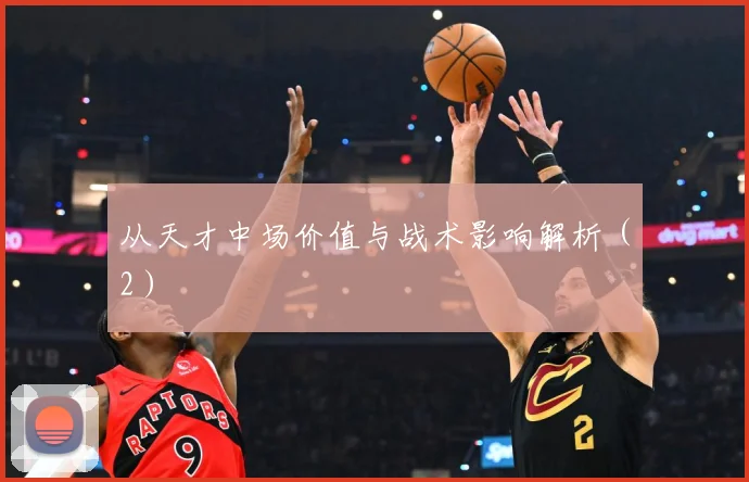 从天才中场价值与战术影响解析（2）