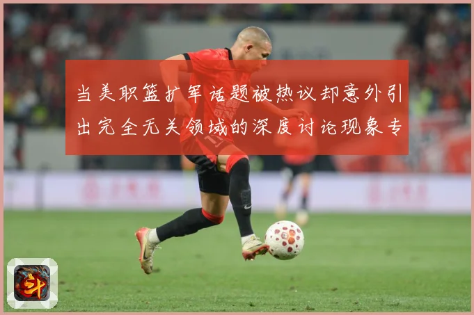 当美职篮扩军话题被热议却意外引出完全无关领域的深度讨论现象专题观察