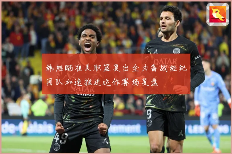 韩旭瞄准美职篮复出全力备战经纪团队加速推进运作赛场复盘