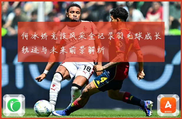 何冰娇竞技风采全记录羽毛球成长轨迹与未来前景解析
