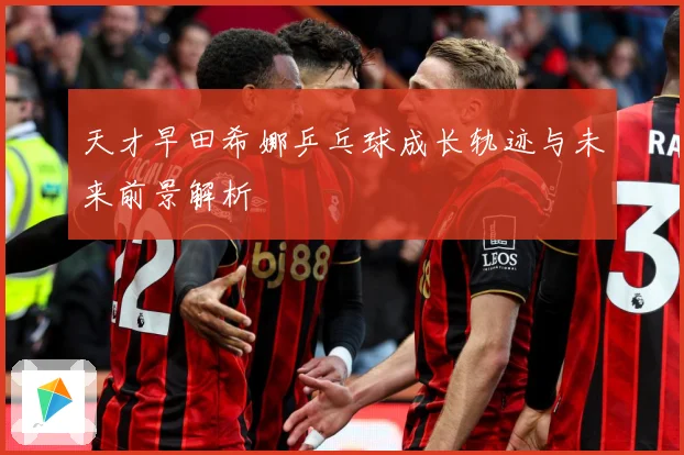 天才早田希娜乒乓球成长轨迹与未来前景解析