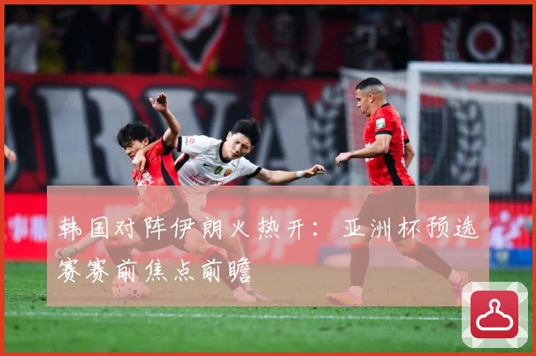 韩国对阵伊朗火热开：亚洲杯预选赛赛前焦点前瞻