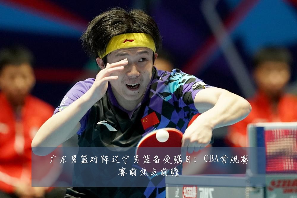 广东男篮对阵辽宁男篮备受瞩目:CBA常规赛赛前焦点前瞻