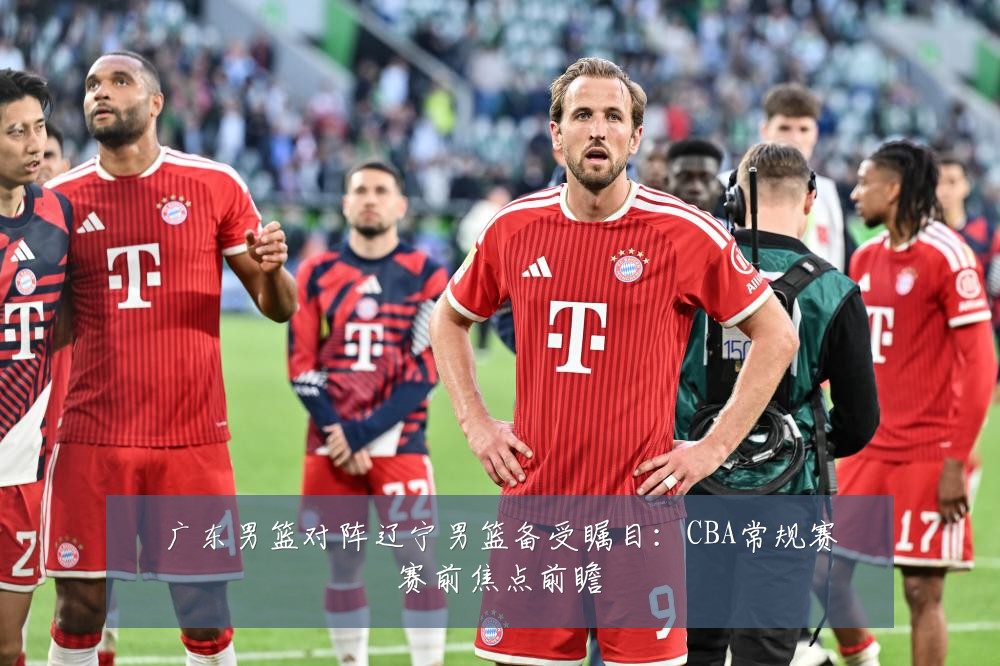 广东男篮对阵辽宁男篮备受瞩目:CBA常规赛赛前焦点前瞻
