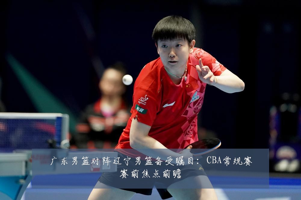 广东男篮对阵辽宁男篮备受瞩目：CBA常规赛赛前焦点前瞻