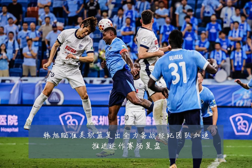 韩旭瞄准美职篮复出全力备战经纪团队加速推进运作赛场复盘